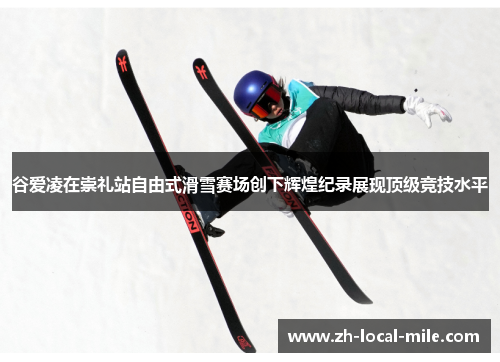 谷爱凌在崇礼站自由式滑雪赛场创下辉煌纪录展现顶级竞技水平
