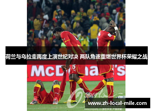 荷兰与乌拉圭再度上演世纪对决 两队角逐重燃世界杯荣耀之战