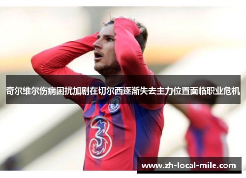 奇尔维尔伤病困扰加剧在切尔西逐渐失去主力位置面临职业危机